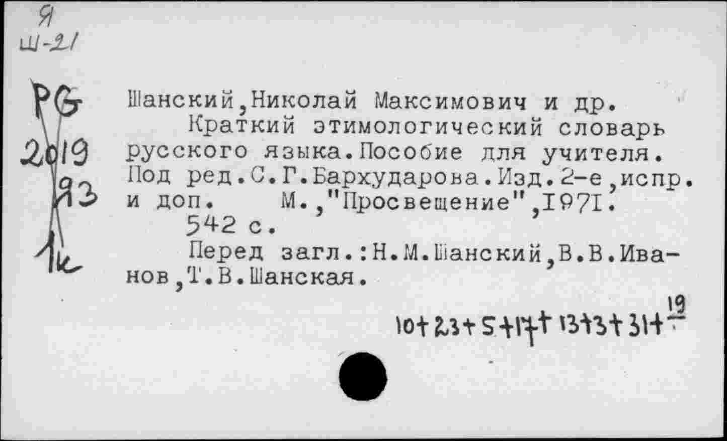 ﻿я ш -л/
Шанский,Николай Максимович и др.
Краткий этимологический словарь русского языка.Пособие для учителя. Под ред.С.Г.Бархударова.Изд.2-е,испр. и доп. М. "Просвещение",1971.
542 с.
Перед загл.:Н.М.Шанский,В.В.Иванов ,Т.В.Шанская.